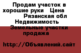 Продам участок в хорошие руки › Цена ­ 400 000 - Рязанская обл. Недвижимость » Земельные участки продажа   